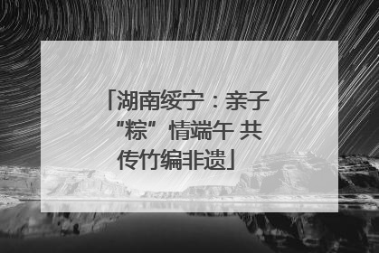 湖南绥宁：亲子“粽”情端午 共传竹编非遗